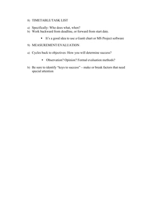 8) TIMETABLE/TASK LIST
a) Specifically: Who does what, when?
b) Work backward from deadline, or forward from start date.
§ It’s a good idea to use a Gantt chart or MS Project software
9) MEASUREMENT/EVALUATION
a) Cycles back to objectives: How you will determine success?
§ Observation? Opinion? Formal evaluation methods?
b) Be sure to identify “keys to success” – make or break factors that need
special attention
	
  
 