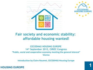 HOUSING EUROPE
1
Fair society and economic stability:
affordable housing wanted!
 
CECODHAS HOUSING EUROPE
14th
September 2012, CIRIEC Congress
“Public, social and cooperative economy meeting the general interest”
Vienna
Introduction by Claire Roumet, CECODHAS Housing Europe
 
