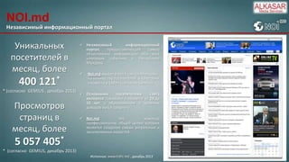 NOI.md
Независимый информационный портал

Уникальных
посетителей в
месяц, более

400 121*
* (согласно GEMIUS , декабрь 2013)

Просмотров
страниц в
месяц, более

 Независимый
информационный
портал,
предоставляющий
самую
объективную информацию обо всех
ключевых событиях в Республике
Молдова.


Noi.md входит в топ 5 сайтов Молдовы
по количеству посетителей, в категории
«Новости и СМИ» (согласно Gemius).

 Основными
посетителями
сайта
являются: горожане в возрасте от 24 до
55 лет, с образованием и уровнем
доходов выше среднего.
 Noi.md
это
команда
профессионалов, общей целью которых
является создание самых актуальных и
эксклюзивных новостей.

5 057 405*
* (согласно GEMIUS, декабрь 2013)
Источник: www.trafic.md , декабрь 2013

 