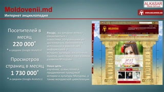 Moldovenii.md
Интернет энциклопедия

Посетителей в
месяц

220 000*
* в среднем (Google Analytics)

Просмотров
страниц в месяц

1 730 000*
* в среднем (Google Analytics)

Ресурс, на котором можно
ознакомиться с
новостями, полученными из
достоверных, проверенных
источников и важнейшей
информацией о
истории, культуре, населённых
пунктах, диаспоре и программах
развития Молдовы.
Наша цель –
изучение, осмысление и
продвижение правдивой
истории и культуры Молдовы, а
также молдавской цивилизации.

 