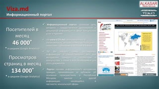 Viza.md
Информационный портал


Посетителей в
месяц

46

000*

* в среднем (Google Analytics)

Просмотров
страниц в месяц

134

000*

* в среднем (Google Analytics)

Информационный портал, основная цель
которого – предоставление достоверной и
актуальной информации в сфере консульских
услуг и туризма.

 На www.VIZA.md пользователи могут
ознакомиться с интересными и волнующими
новостями, событиями в Молдове и в мире.
 Тут Вы найдете самую достоверную
информацию о предоставлении виз для
молдавских граждан, о посольствах и
консульствах, а также о всех необходимых для
этого документах.
 Портал призван информировать молдавских
граждан, проживающих за рубежом, об
основных происшествиях в Республике
Молдова,
законах
и
другой
информации,
касающейся,
в
частности, консульской сферы.

 