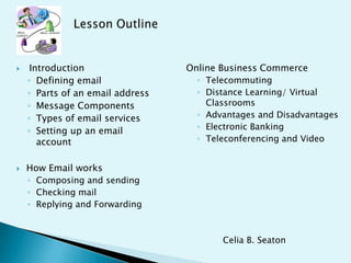  Introduction
◦ Defining email
◦ Parts of an email address
◦ Message Components
◦ Types of email services
◦ Setting up an email
account
 How Email works
◦ Composing and sending
◦ Checking mail
◦ Replying and Forwarding
Online Business Commerce
◦ Telecommuting
◦ Distance Learning/ Virtual
Classrooms
◦ Advantages and Disadvantages
◦ Electronic Banking
◦ Teleconferencing and Video
Celia B. Seaton
 