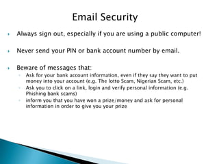 Email Security
 Always sign out, especially if you are using a public computer!
 Never send your PIN or bank account number by email.
 Beware of messages that:
◦ Ask for your bank account information, even if they say they want to put
money into your account (e.g. The lotto Scam, Nigerian Scam, etc.)
◦ Ask you to click on a link, login and verify personal information (e.g.
Phishing bank scams)
◦ inform you that you have won a prize/money and ask for personal
information in order to give you your prize
 