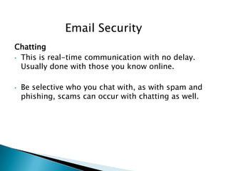 Chatting
• This is real-time communication with no delay.
Usually done with those you know online.
• Be selective who you chat with, as with spam and
phishing, scams can occur with chatting as well.
Email Security
 