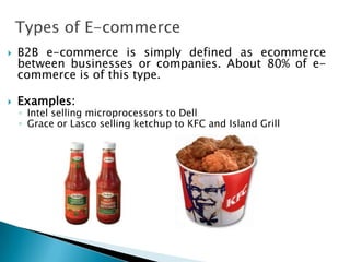 Types of E-commerce
 B2B e-commerce is simply defined as ecommerce
between businesses or companies. About 80% of e-
commerce is of this type.
 Examples:
◦ Intel selling microprocessors to Dell
◦ Grace or Lasco selling ketchup to KFC and Island Grill
 