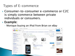 Types of E-commerce
 Consumer-to-consumer e-commerce or C2C
is simply commerce between private
individuals or consumers.
 Example:
◦ Monique buying an iPod from Brian on eBay
 
