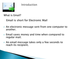 What is Email?
Email is short for Electronic Mail
 An electronic message sent from one computer to
another.
 Email saves money and time when compared to
regular mail.
 An email message takes only a few seconds to
reach its recipient.
 