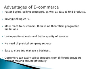Advantages of E-commerce
 Faster buying/selling procedure, as well as easy to find products.
 Buying/selling 24/7.
 More reach to customers, there is no theoretical geographic
limitations.
 Low operational costs and better quality of services.
 No need of physical company set-ups.
 Easy to start and manage a business.
 Customers can easily select products from different providers
without moving around physically
 