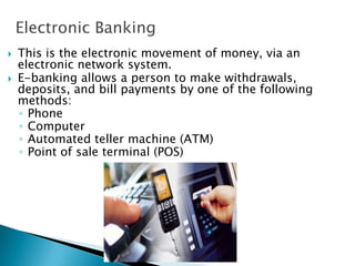 Electronic Banking
 This is the electronic movement of money, via an
electronic network system.
 E-banking allows a person to make withdrawals,
deposits, and bill payments by one of the following
methods:
◦ Phone
◦ Computer
◦ Automated teller machine (ATM)
◦ Point of sale terminal (POS)
 