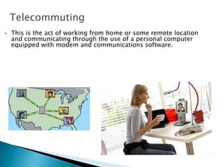Telecommuting
 This is the act of working from home or some remote location
and communicating through the use of a personal computer
equipped with modem and communications software.
 