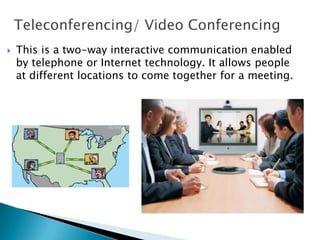 Teleconferencing/ Video Conferencing
 This is a two-way interactive communication enabled
by telephone or Internet technology. It allows people
at different locations to come together for a meeting.
 