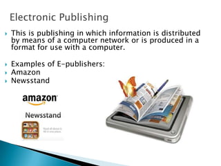 Electronic Publishing
 This is publishing in which information is distributed
by means of a computer network or is produced in a
format for use with a computer.
 Examples of E-publishers:
 Amazon
 Newsstand
 
