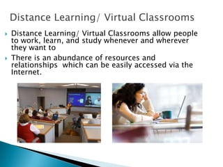 Distance Learning/ Virtual Classrooms
 Distance Learning/ Virtual Classrooms allow people
to work, learn, and study whenever and wherever
they want to..
 There is an abundance of resources and
relationships which can be easily accessed via the
Internet.
 