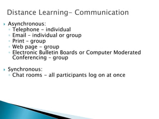 Distance Learning- Communication
 Asynchronous:
◦ Telephone - individual
◦ Email – individual or group
◦ Print – group
◦ Web page - group
◦ Electronic Bulletin Boards or Computer Moderated
Conferencing – group
 Synchronous:
◦ Chat rooms - all participants log on at once
 