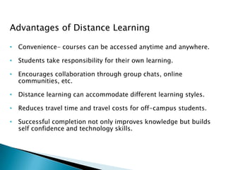 Advantages of Distance Learning
• Convenience- courses can be accessed anytime and anywhere.
• Students take responsibility for their own learning.
• Encourages collaboration through group chats, online
communities, etc.
• Distance learning can accommodate different learning styles.
• Reduces travel time and travel costs for off-campus students.
• Successful completion not only improves knowledge but builds
self confidence and technology skills.
 