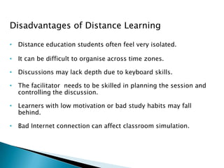 Disadvantages of Distance Learning
• Distance education students often feel very isolated.
• It can be difficult to organise across time zones.
• Discussions may lack depth due to keyboard skills.
• The facilitator needs to be skilled in planning the session and
controlling the discussion.
• Learners with low motivation or bad study habits may fall
behind.
• Bad Internet connection can affect classroom simulation.
 
