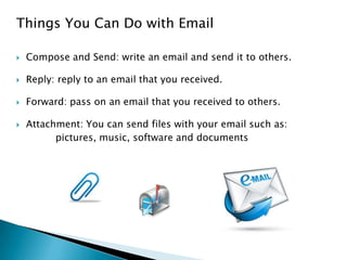 Things You Can Do with Email
 Compose and Send: write an email and send it to others.
 Reply: reply to an email that you received.
 Forward: pass on an email that you received to others.
 Attachment: You can send files with your email such as:
pictures, music, software and documents
 