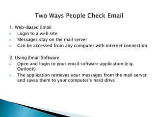 Two Ways People Check Email
1. Web-Based Email
 Login to a web site
 Messages stay on the mail server
 Can be accessed from any computer with internet connection
2. Using Email Software
 Open and login to your email software application (e.g.
Outlook)
 The application retrieves your messages from the mail server
and saves them to your computer’s hard drive
 