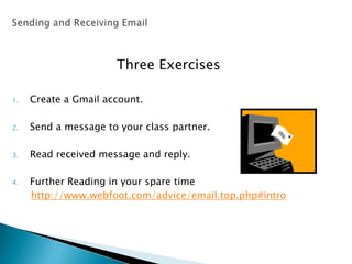 Three Exercises
1. Create a Gmail account.
2. Send a message to your class partner.
3. Read received message and reply.
4. Further Reading in your spare time
http://www.webfoot.com/advice/email.top.php#intro
 