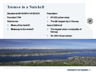 Tromsø in a Nutshell Situated at  69°40′58″N 18°56′34″E Founded 1794 Nicknames: “ Paris of the North” “ Gateway to the Arctic” Population: 67.000 (urban area) The 8th largest city in Norway Area 2.558 km2  The largest urban municipality of Norway 40 .000 m2 per person 