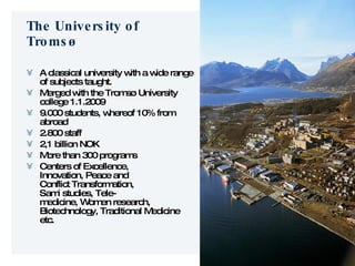 The University of Tromsø A classical university with a wide range of subjects taught. Merged with the Tromsø University college 1.1.2009 9.000 students, whereof 10% from abroad 2.800 staff 2,1 billion NOK More than 300 programs Centers of Excellence,  Innovation, Peace and Conflict Transformation, Sami studies, Tele- medicine, Women research, Biotechnology, Traditional Medicine etc. 