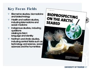Key Focus Fields Biomarine studies, biomedicine  and biotechnology Health and welfare studies, including telemedicine and social medicine Indigenous studies, including questions relating to Sámi language and identity Northern and Arctic studies, including central fields such as technology and science, social sciences and the humanities 