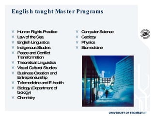 English taught Master Programs Human Rights Practice Law of the Sea English Linguistics Indigenous Studies Peace and Conflict Transformation Theoretical Linguistics Visual Cultural Studies Business Creation and Entrepreneurship Telemedicine and E-health Biology (Department of biology) Chemistry Computer Science Geology Physics Biomedicine  