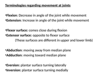 Terminologies regarding movement at joints
•Flexion: Decrease in angle of the joint while movement
•Extension: Increase in angle of the joint while movement
•Flexor surface: comes close during flexion
•Extensor surface: opposite to flexor surface
(These surfaces are different in upper and lower limb)
•Abduction: moving away from median plane
•Adduction: moving toward median plane
•Eversion: plantar surface turning laterally
•Inversion: plantar surface turning medially
 
