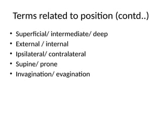 Terms related to position (contd..)
• Superficial/ intermediate/ deep
• External / internal
• Ipsilateral/ contralateral
• Supine/ prone
• Invagination/ evagination
 