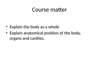 Course matter
• Explain the body as a whole
• Explain anatomical position of the body,
organs and cavities.
 