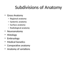 Subdivisions of Anatomy
• Gross Anatomy
– Regional anatomy
– Systemic anatomy
– Surface anatomy
– Radiological anatomy
• Neuroanatomy
• Histology
• Embryology
• Medical Genetics
• Comparative anatomy
• Anatomy of variations
 