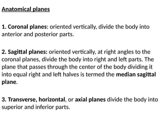 Anatomical planes
1. Coronal planes: oriented vertically, divide the body into
anterior and posterior parts.
2. Sagittal planes: oriented vertically, at right angles to the
coronal planes, divide the body into right and left parts. The
plane that passes through the center of the body dividing it
into equal right and left halves is termed the median sagittal
plane.
3. Transverse, horizontal, or axial planes divide the body into
superior and inferior parts.
 