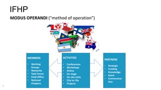 4
MEMBERS
• Working
Groups
• Networks
• Task Forces
• Field Office
• National
Chapters
PARTNERS
• Strategic
• Funding
• Knowledge
• Event
• Communica-
tion
IFHP
MODUS OPERANDI ("method of operation”)
ACTIVITIES
• Conferences
• Workshops
• Online
• On stage
• On site visits
• City to City
• Projects
 