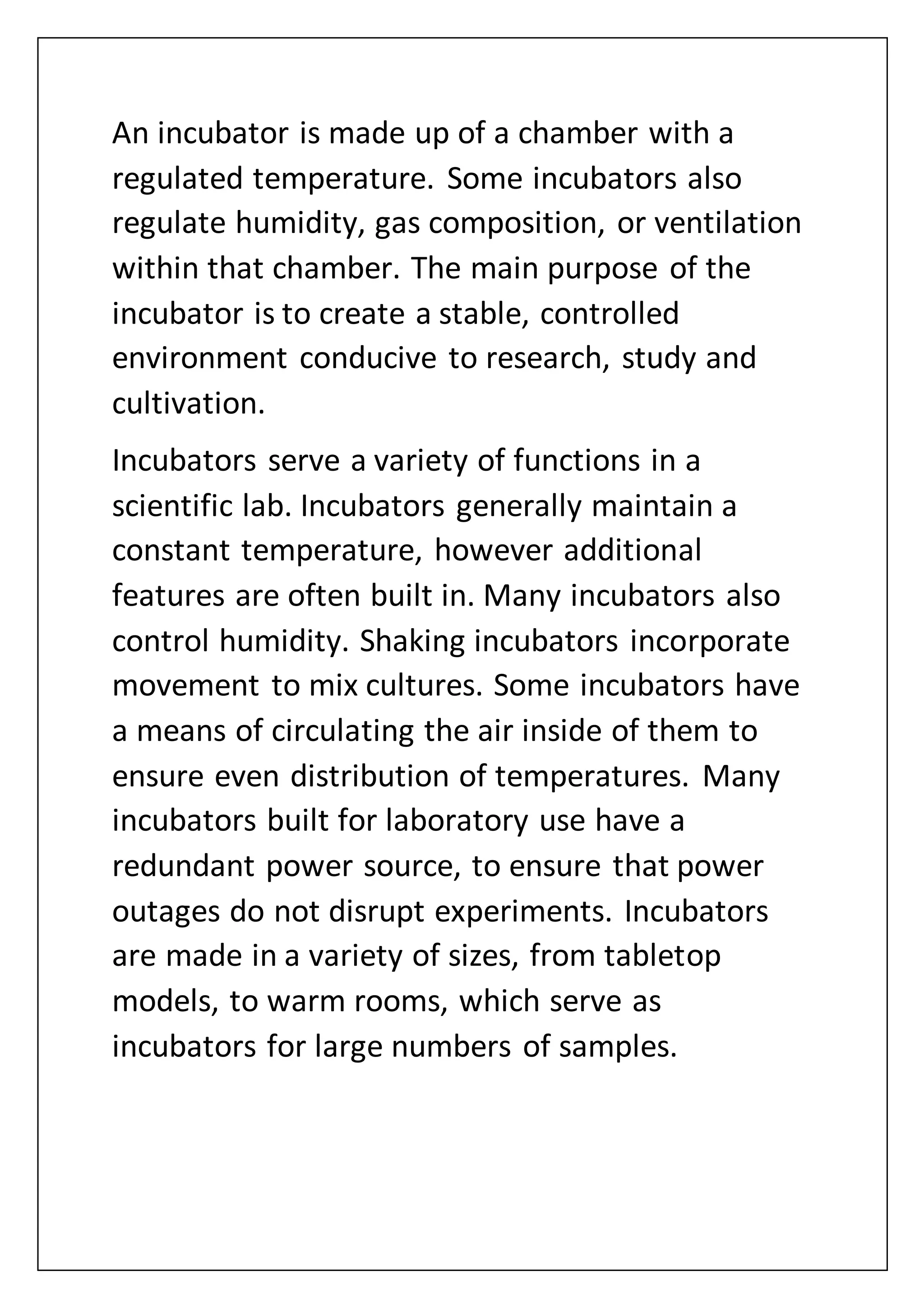 An incubator is made up of a chamber with a
regulated temperature. Some incubators also
regulate humidity, gas composition, or ventilation
within that chamber. The main purpose of the
incubator is to create a stable, controlled
environment conducive to research, study and
cultivation.
Incubators serve a variety of functions in a
scientific lab. Incubators generally maintain a
constant temperature, however additional
features are often built in. Many incubators also
control humidity. Shaking incubators incorporate
movement to mix cultures. Some incubators have
a means of circulating the air inside of them to
ensure even distribution of temperatures. Many
incubators built for laboratory use have a
redundant power source, to ensure that power
outages do not disrupt experiments. Incubators
are made in a variety of sizes, from tabletop
models, to warm rooms, which serve as
incubators for large numbers of samples.
 