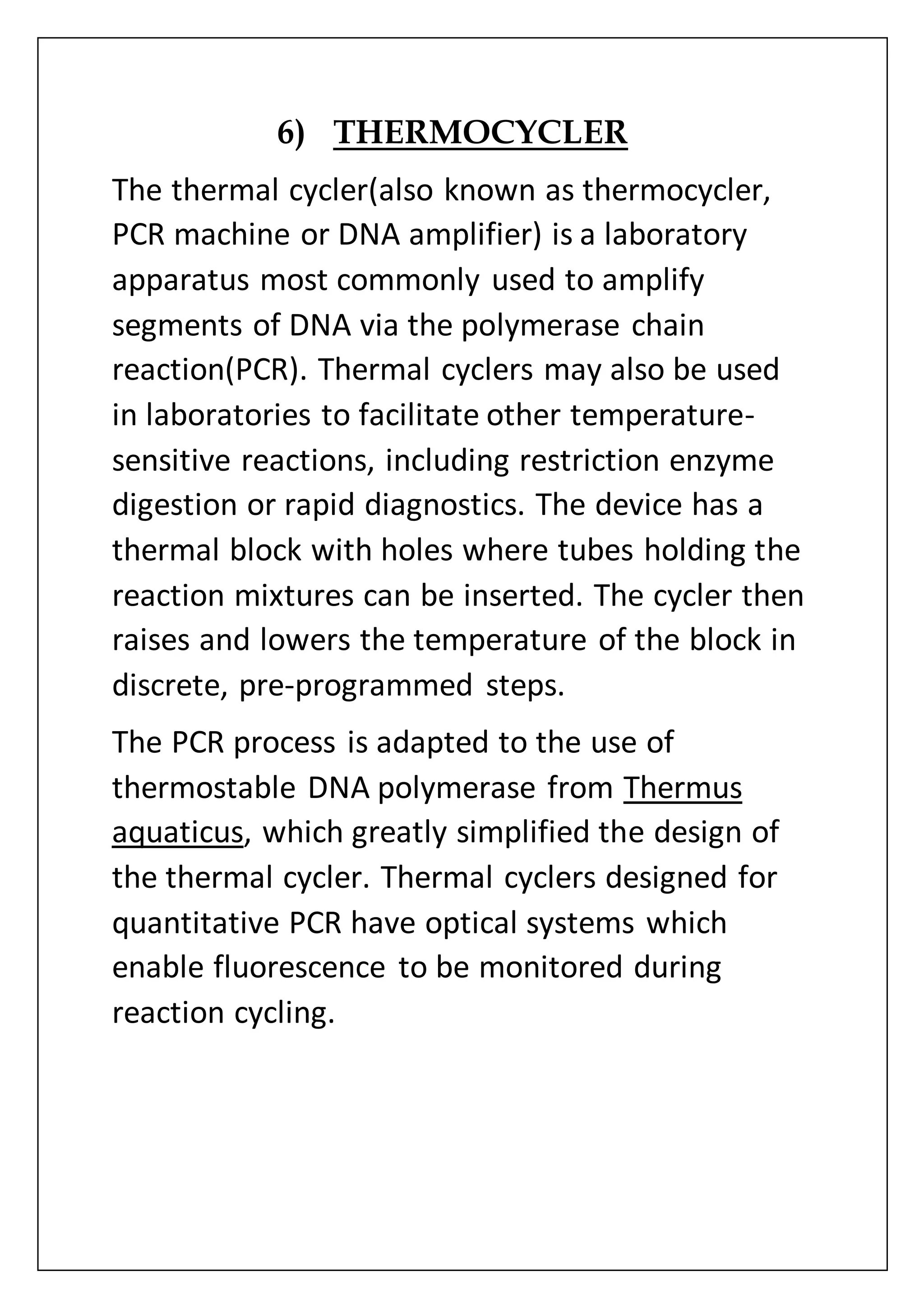 6) THERMOCYCLER
The thermal cycler(also known as thermocycler,
PCR machine or DNA amplifier) is a laboratory
apparatus most commonly used to amplify
segments of DNA via the polymerase chain
reaction(PCR). Thermal cyclers may also be used
in laboratories to facilitate other temperature-
sensitive reactions, including restriction enzyme
digestion or rapid diagnostics. The device has a
thermal block with holes where tubes holding the
reaction mixtures can be inserted. The cycler then
raises and lowers the temperature of the block in
discrete, pre-programmed steps.
The PCR process is adapted to the use of
thermostable DNA polymerase from Thermus
aquaticus, which greatly simplified the design of
the thermal cycler. Thermal cyclers designed for
quantitative PCR have optical systems which
enable fluorescence to be monitored during
reaction cycling.
 