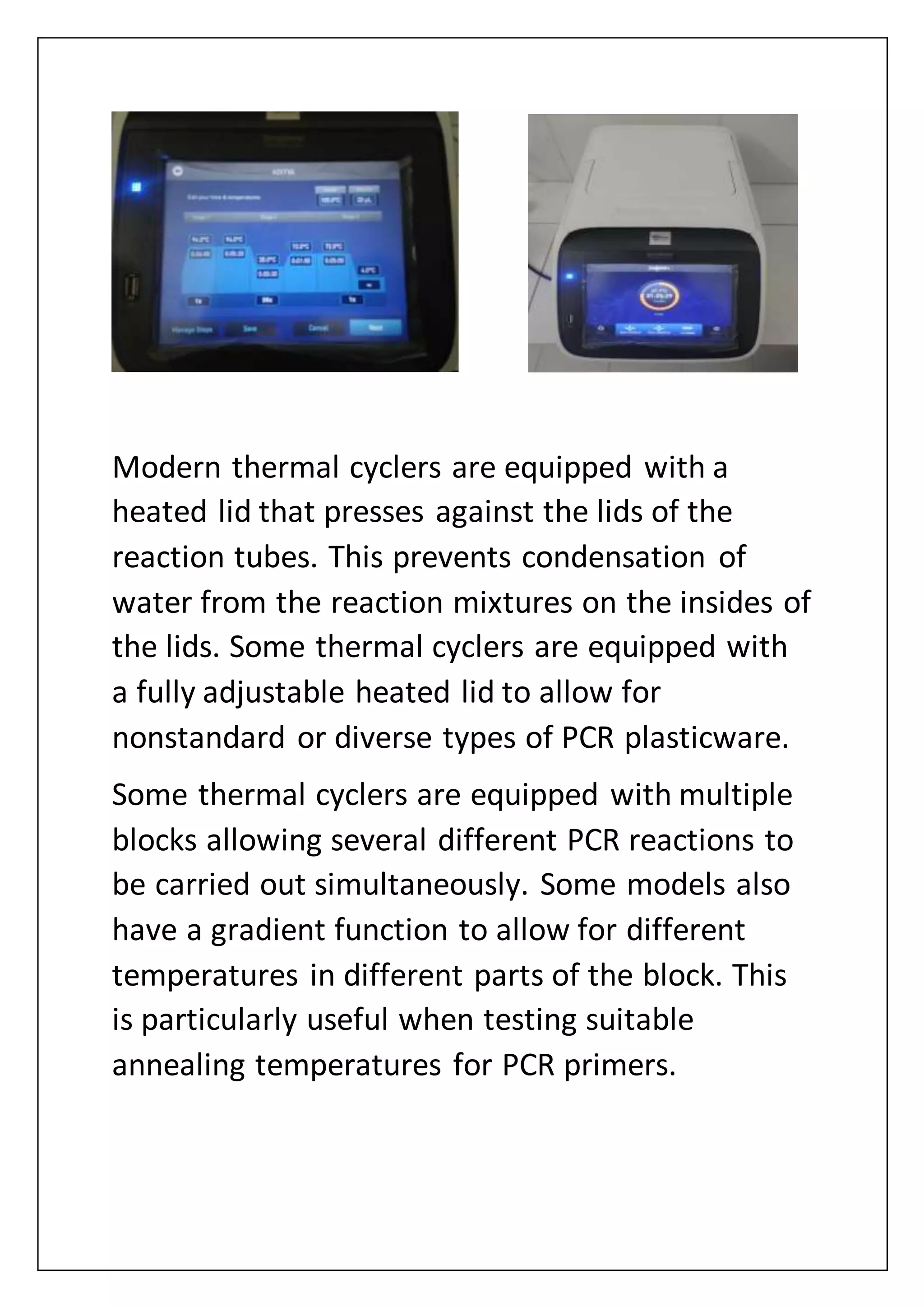Modern thermal cyclers are equipped with a
heated lid that presses against the lids of the
reaction tubes. This prevents condensation of
water from the reaction mixtures on the insides of
the lids. Some thermal cyclers are equipped with
a fully adjustable heated lid to allow for
nonstandard or diverse types of PCR plasticware.
Some thermal cyclers are equipped with multiple
blocks allowing several different PCR reactions to
be carried out simultaneously. Some models also
have a gradient function to allow for different
temperatures in different parts of the block. This
is particularly useful when testing suitable
annealing temperatures for PCR primers.
 