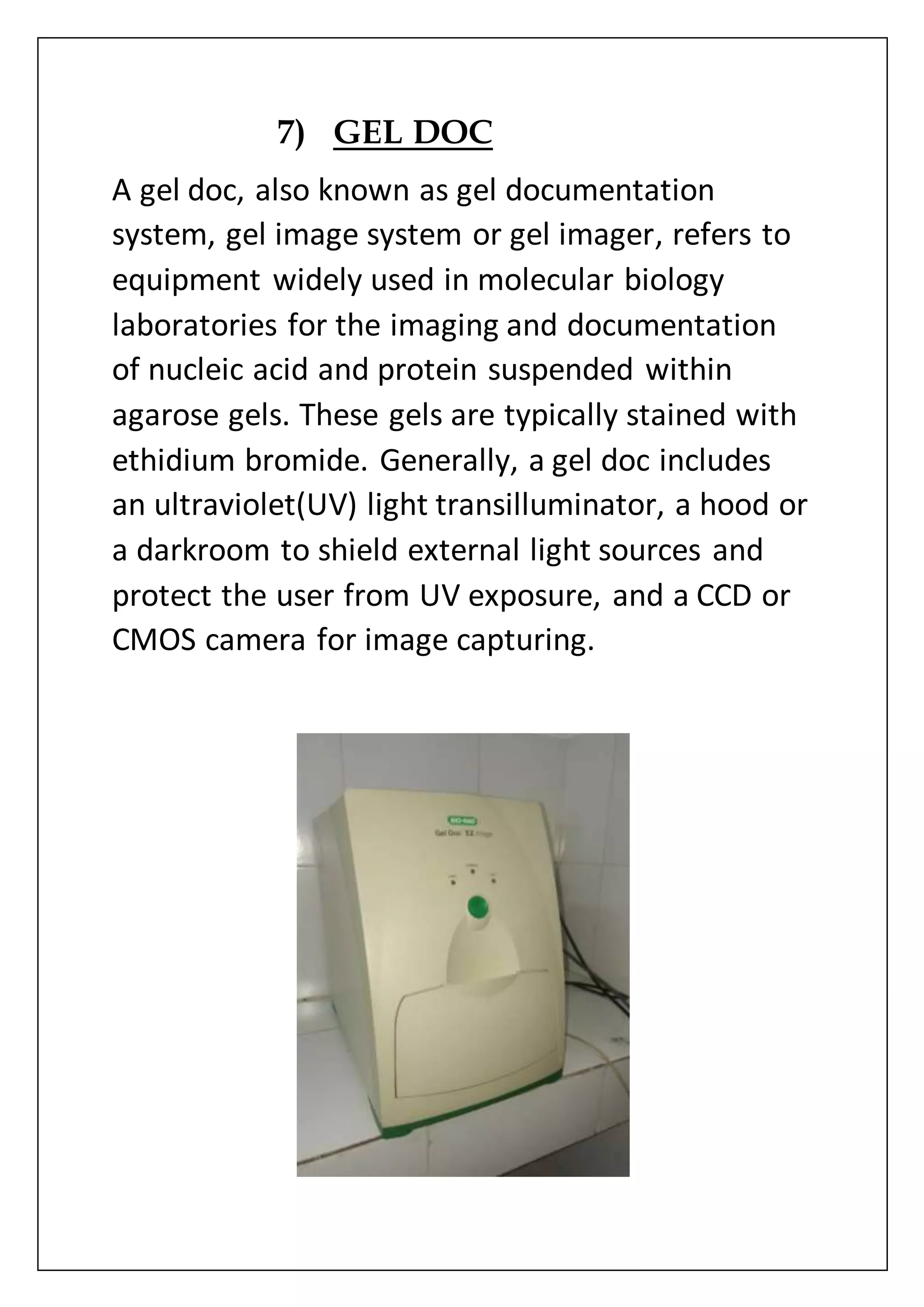 7) GEL DOC
A gel doc, also known as gel documentation
system, gel image system or gel imager, refers to
equipment widely used in molecular biology
laboratories for the imaging and documentation
of nucleic acid and protein suspended within
agarose gels. These gels are typically stained with
ethidium bromide. Generally, a gel doc includes
an ultraviolet(UV) light transilluminator, a hood or
a darkroom to shield external light sources and
protect the user from UV exposure, and a CCD or
CMOS camera for image capturing.
 
