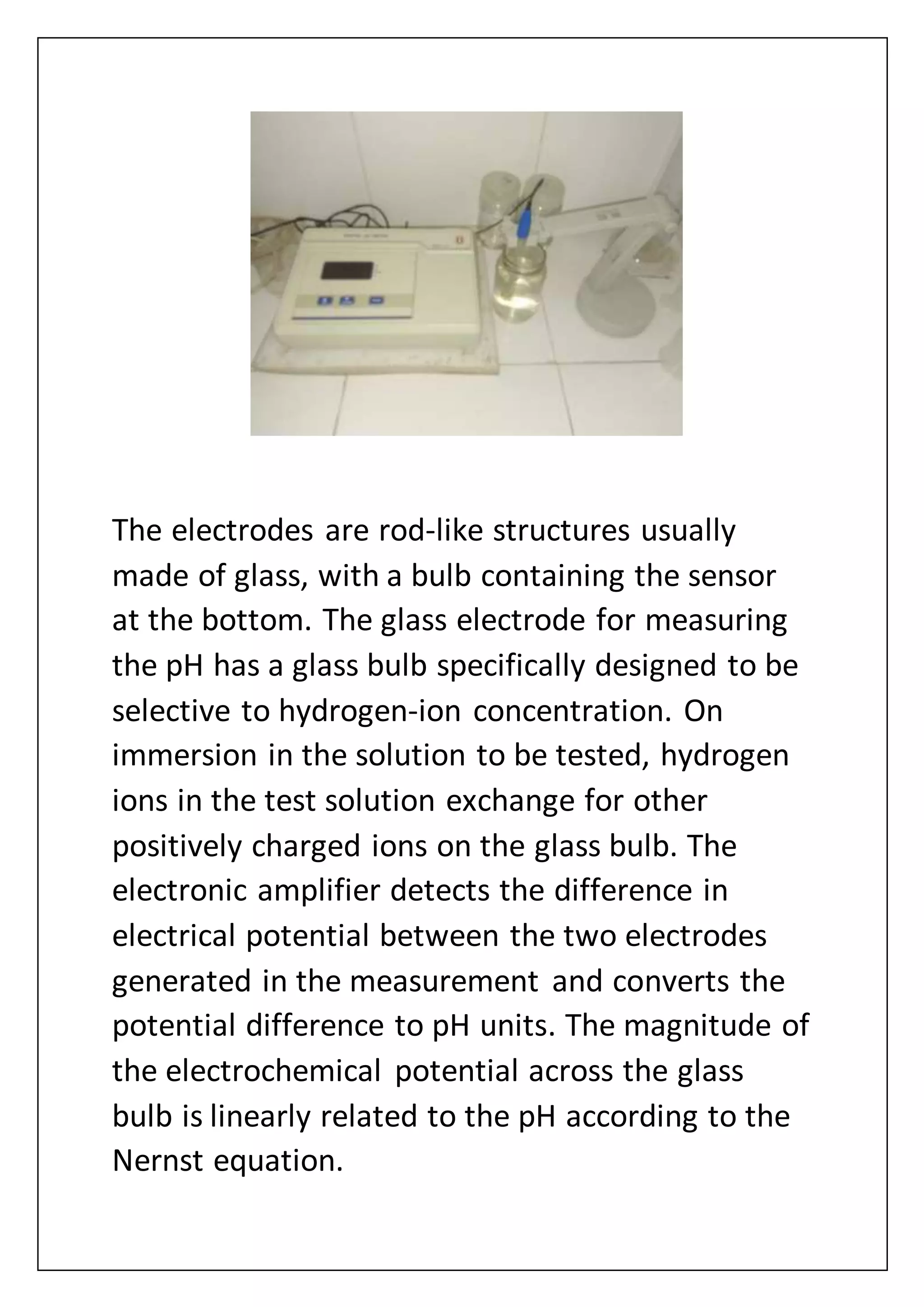 The electrodes are rod-like structures usually
made of glass, with a bulb containing the sensor
at the bottom. The glass electrode for measuring
the pH has a glass bulb specifically designed to be
selective to hydrogen-ion concentration. On
immersion in the solution to be tested, hydrogen
ions in the test solution exchange for other
positively charged ions on the glass bulb. The
electronic amplifier detects the difference in
electrical potential between the two electrodes
generated in the measurement and converts the
potential difference to pH units. The magnitude of
the electrochemical potential across the glass
bulb is linearly related to the pH according to the
Nernst equation.
 