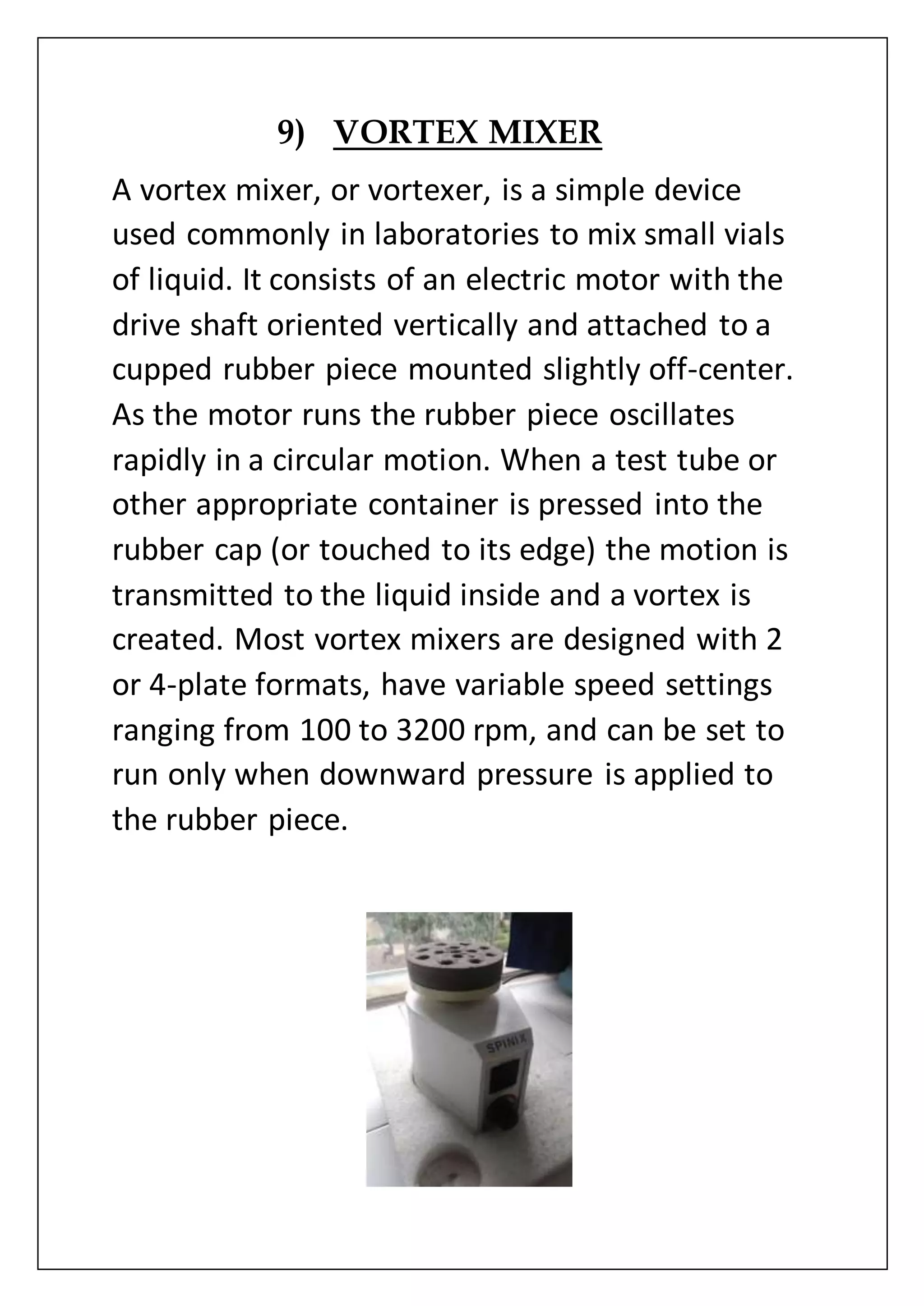9) VORTEX MIXER
A vortex mixer, or vortexer, is a simple device
used commonly in laboratories to mix small vials
of liquid. It consists of an electric motor with the
drive shaft oriented vertically and attached to a
cupped rubber piece mounted slightly off-center.
As the motor runs the rubber piece oscillates
rapidly in a circular motion. When a test tube or
other appropriate container is pressed into the
rubber cap (or touched to its edge) the motion is
transmitted to the liquid inside and a vortex is
created. Most vortex mixers are designed with 2
or 4-plate formats, have variable speed settings
ranging from 100 to 3200 rpm, and can be set to
run only when downward pressure is applied to
the rubber piece.
 