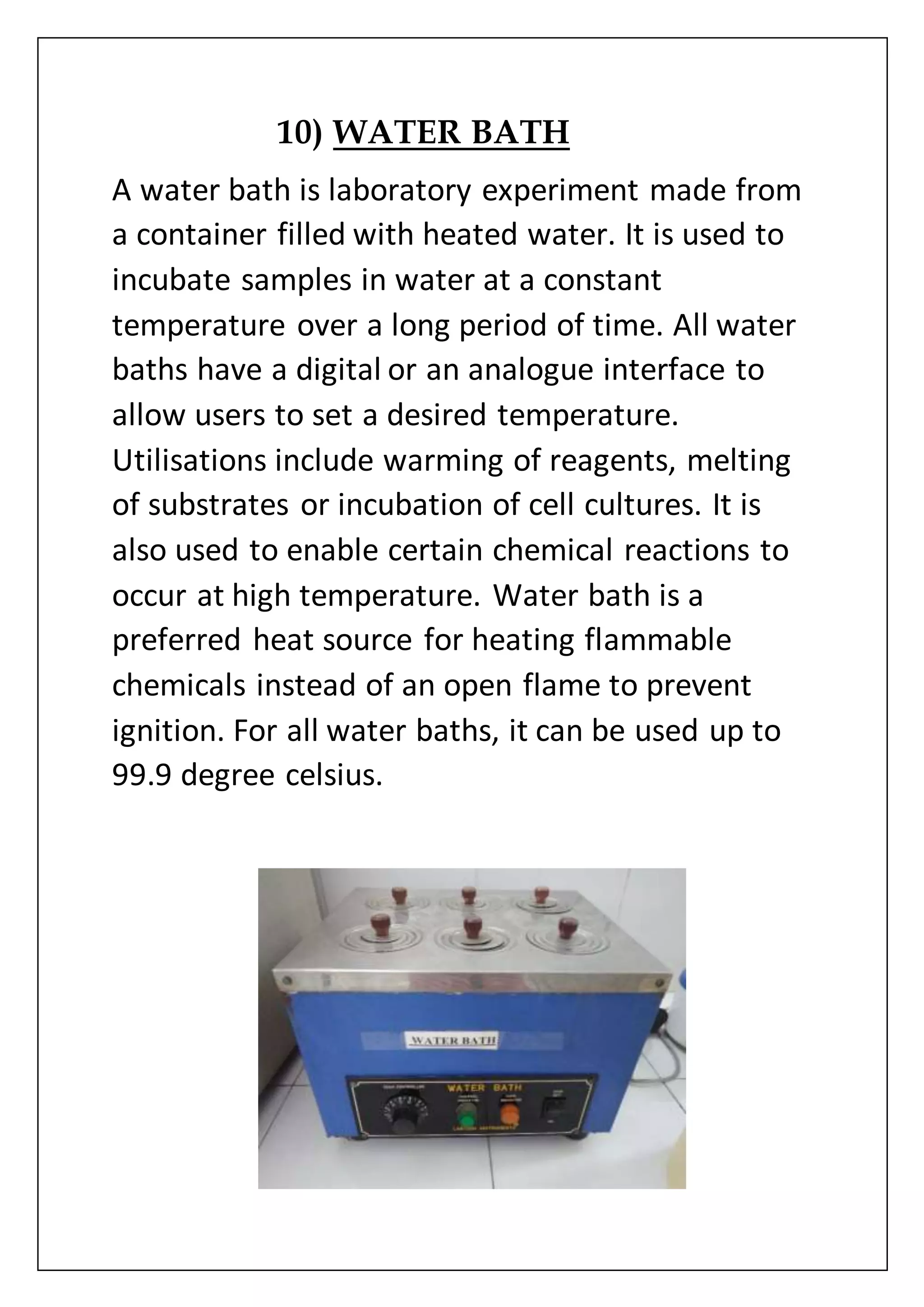 10) WATER BATH
A water bath is laboratory experiment made from
a container filled with heated water. It is used to
incubate samples in water at a constant
temperature over a long period of time. All water
baths have a digital or an analogue interface to
allow users to set a desired temperature.
Utilisations include warming of reagents, melting
of substrates or incubation of cell cultures. It is
also used to enable certain chemical reactions to
occur at high temperature. Water bath is a
preferred heat source for heating flammable
chemicals instead of an open flame to prevent
ignition. For all water baths, it can be used up to
99.9 degree celsius.
 