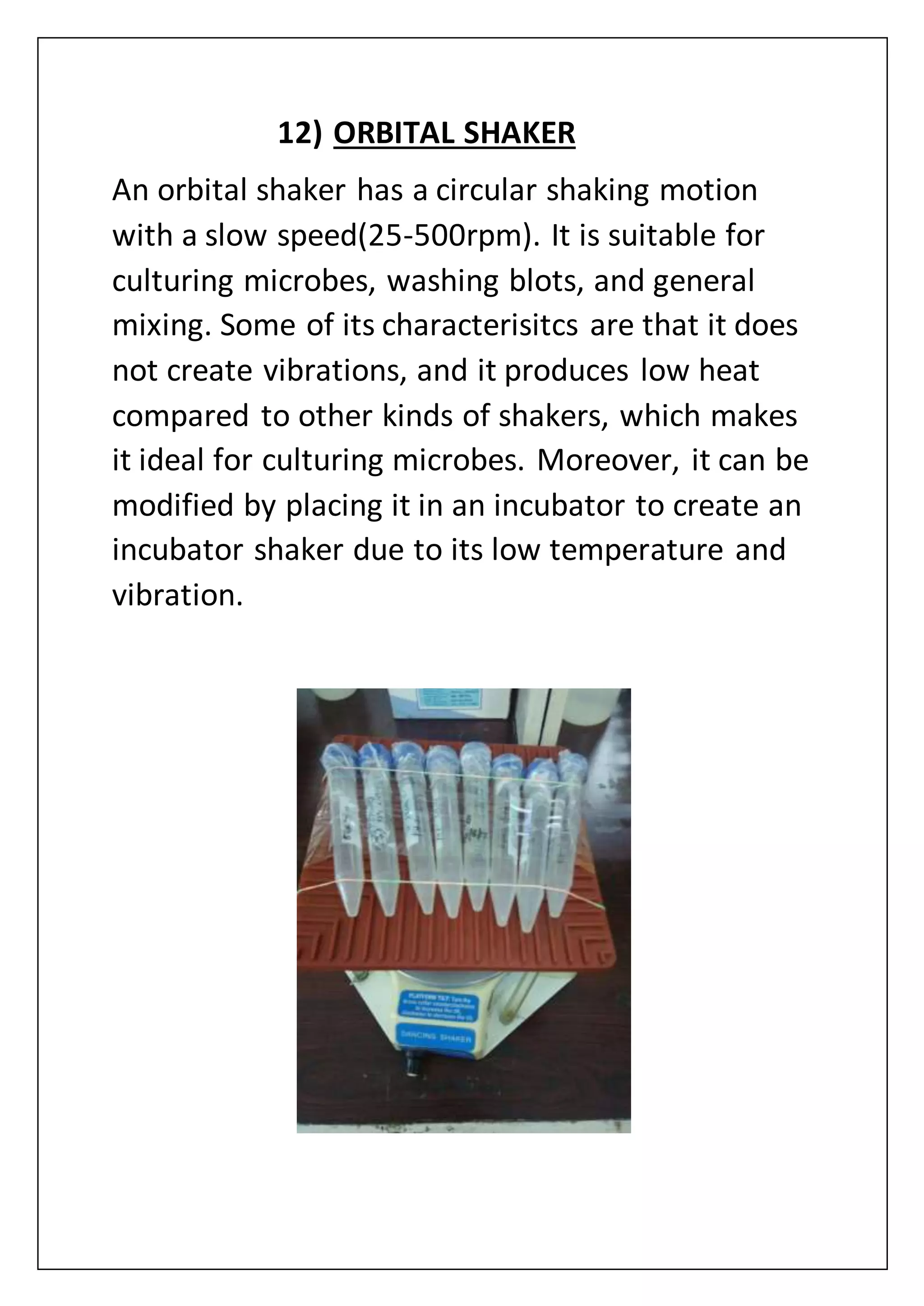 12) ORBITAL SHAKER
An orbital shaker has a circular shaking motion
with a slow speed(25-500rpm). It is suitable for
culturing microbes, washing blots, and general
mixing. Some of its characterisitcs are that it does
not create vibrations, and it produces low heat
compared to other kinds of shakers, which makes
it ideal for culturing microbes. Moreover, it can be
modified by placing it in an incubator to create an
incubator shaker due to its low temperature and
vibration.
 