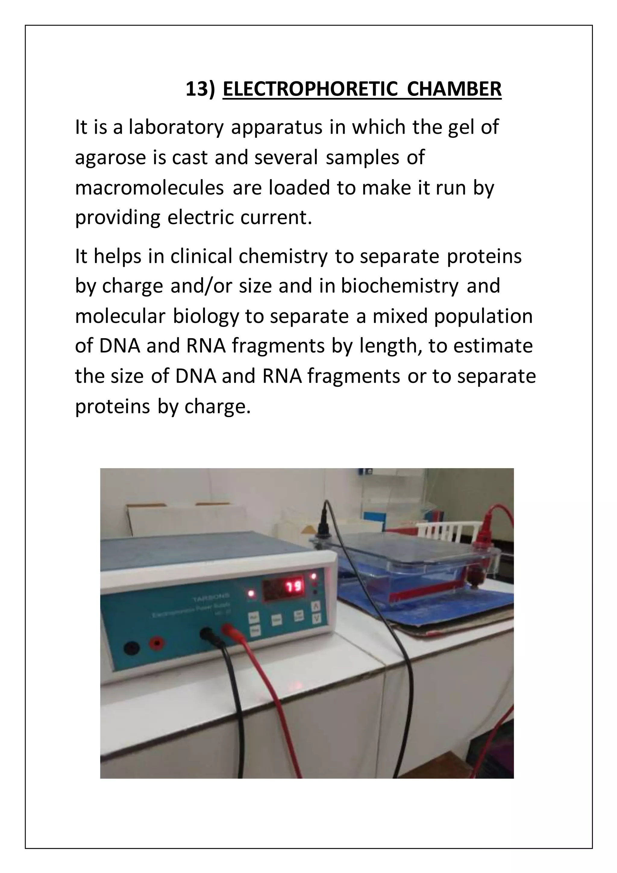 13) ELECTROPHORETIC CHAMBER
It is a laboratory apparatus in which the gel of
agarose is cast and several samples of
macromolecules are loaded to make it run by
providing electric current.
It helps in clinical chemistry to separate proteins
by charge and/or size and in biochemistry and
molecular biology to separate a mixed population
of DNA and RNA fragments by length, to estimate
the size of DNA and RNA fragments or to separate
proteins by charge.
 