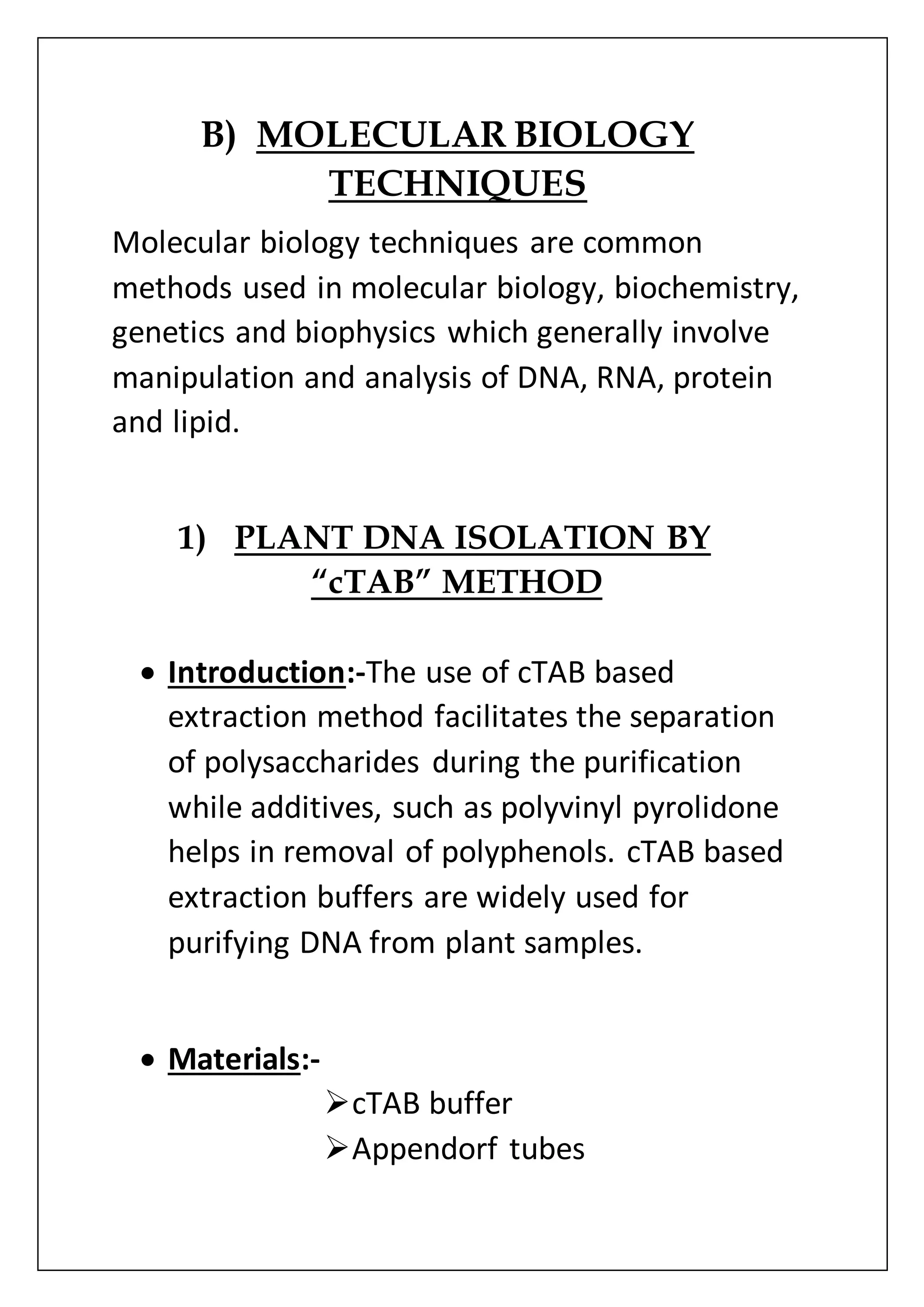 B) MOLECULAR BIOLOGY
TECHNIQUES
Molecular biology techniques are common
methods used in molecular biology, biochemistry,
genetics and biophysics which generally involve
manipulation and analysis of DNA, RNA, protein
and lipid.
1) PLANT DNA ISOLATION BY
“cTAB” METHOD
 Introduction:-The use of cTAB based
extraction method facilitates the separation
of polysaccharides during the purification
while additives, such as polyvinyl pyrolidone
helps in removal of polyphenols. cTAB based
extraction buffers are widely used for
purifying DNA from plant samples.
 Materials:-
cTAB buffer
Appendorf tubes
 