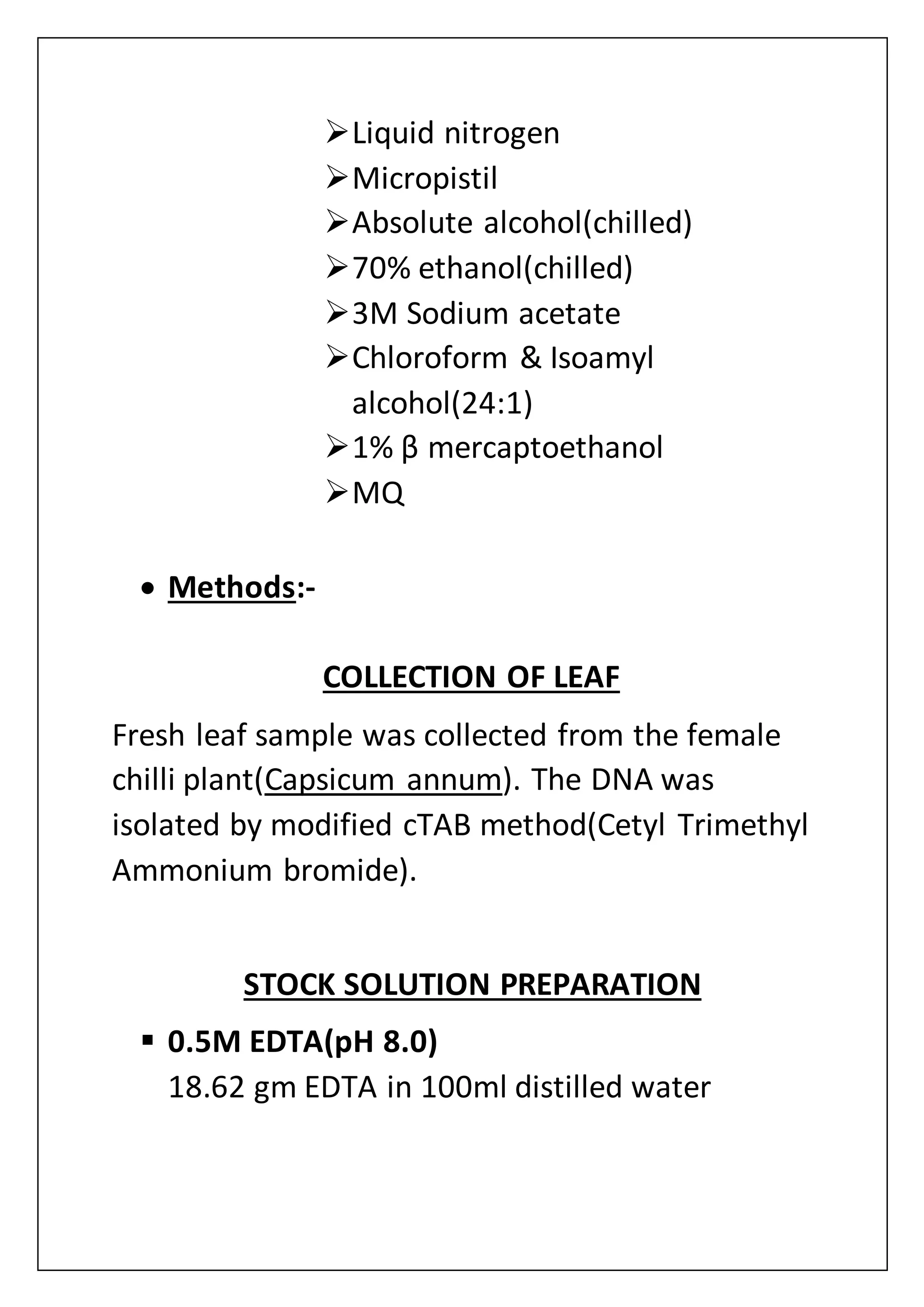 Liquid nitrogen
Micropistil
Absolute alcohol(chilled)
70% ethanol(chilled)
3M Sodium acetate
Chloroform & Isoamyl
alcohol(24:1)
1% β mercaptoethanol
MQ
 Methods:-
COLLECTION OF LEAF
Fresh leaf sample was collected from the female
chilli plant(Capsicum annum). The DNA was
isolated by modified cTAB method(Cetyl Trimethyl
Ammonium bromide).
STOCK SOLUTION PREPARATION
 0.5M EDTA(pH 8.0)
18.62 gm EDTA in 100ml distilled water
 