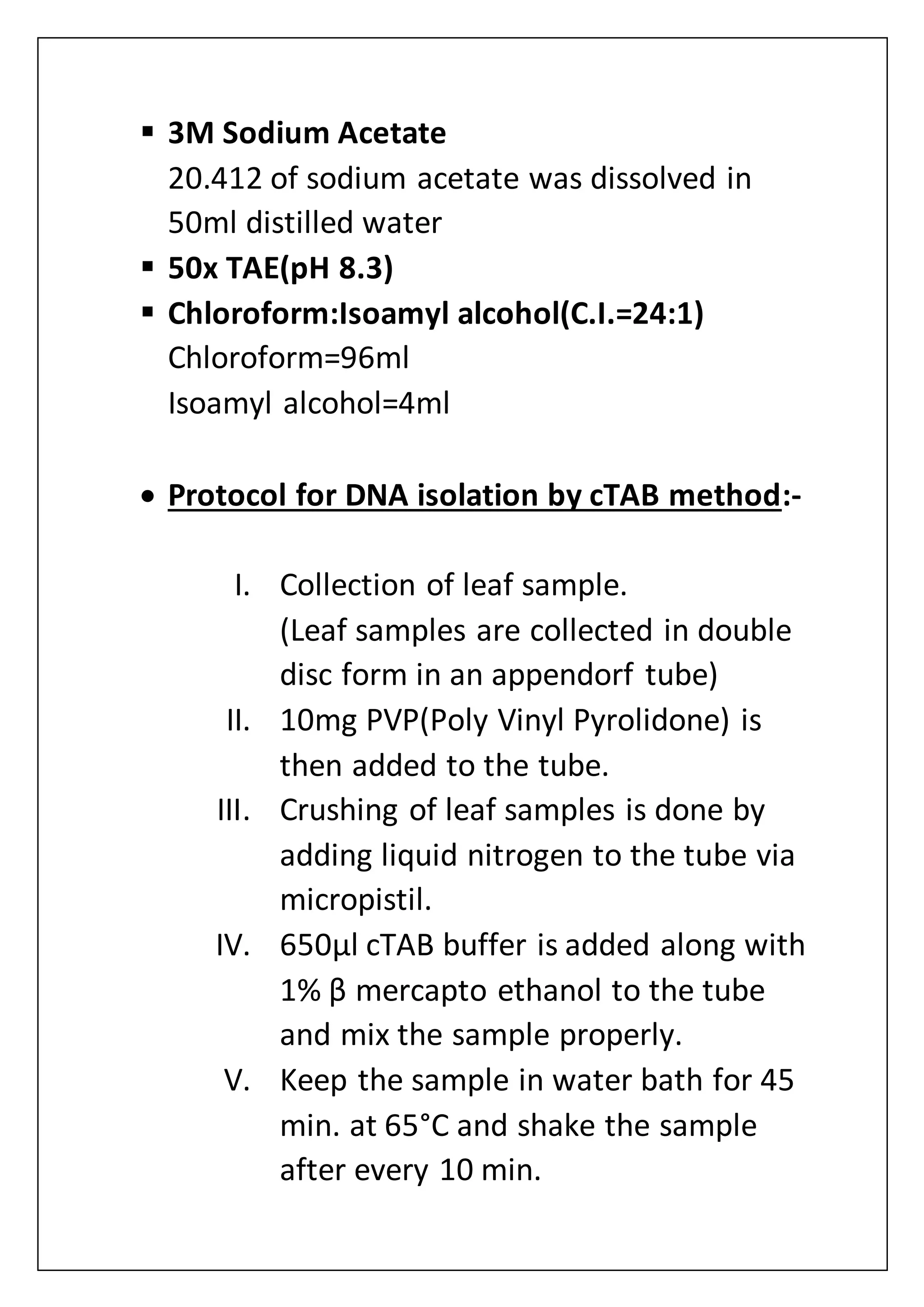  3M Sodium Acetate
20.412 of sodium acetate was dissolved in
50ml distilled water
 50x TAE(pH 8.3)
 Chloroform:Isoamyl alcohol(C.I.=24:1)
Chloroform=96ml
Isoamyl alcohol=4ml
 Protocol for DNA isolation by cTAB method:-
I. Collection of leaf sample.
(Leaf samples are collected in double
disc form in an appendorf tube)
II. 10mg PVP(Poly Vinyl Pyrolidone) is
then added to the tube.
III. Crushing of leaf samples is done by
adding liquid nitrogen to the tube via
micropistil.
IV. 650µl cTAB buffer is added along with
1% β mercapto ethanol to the tube
and mix the sample properly.
V. Keep the sample in water bath for 45
min. at 65°C and shake the sample
after every 10 min.
 