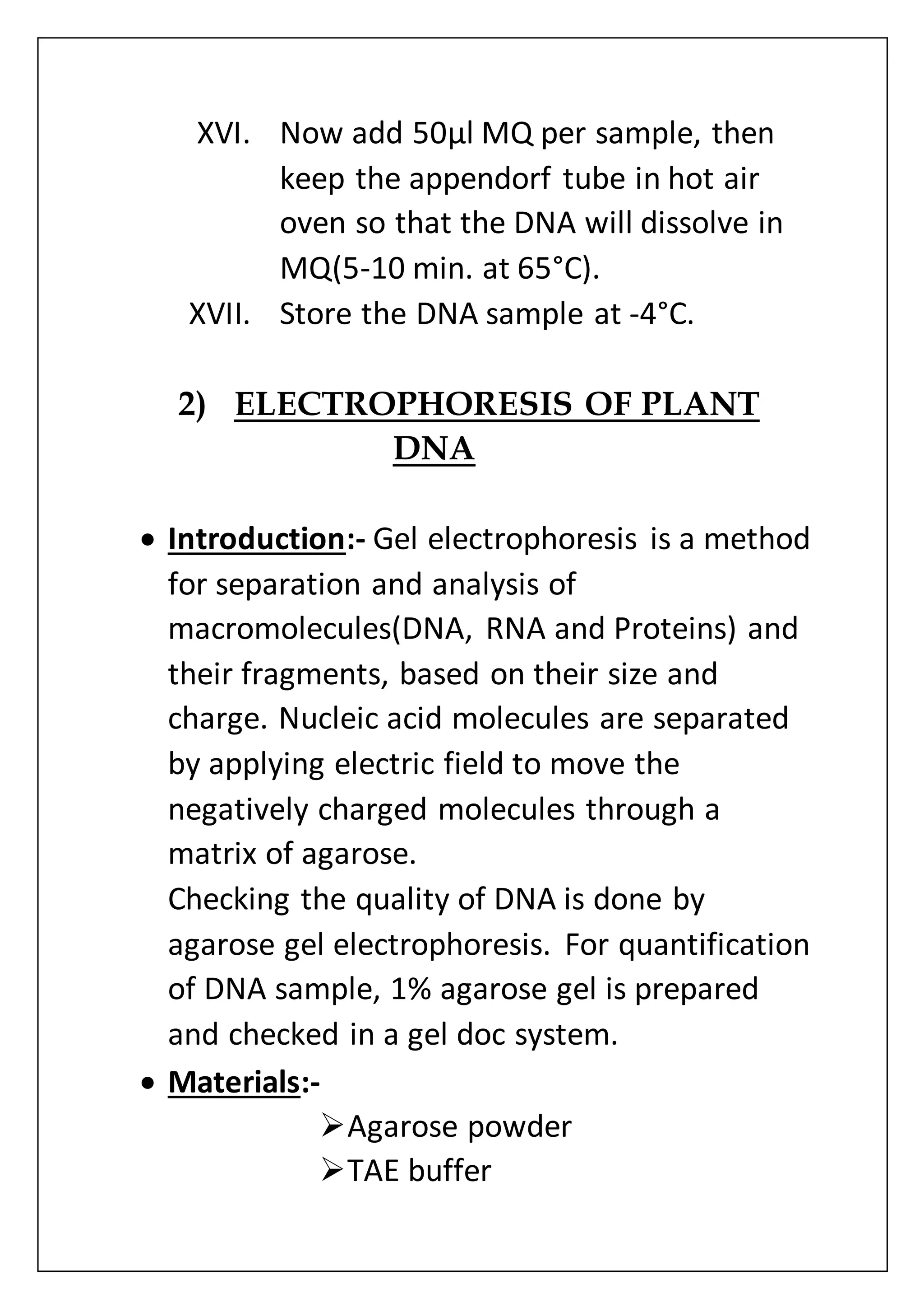XVI. Now add 50µl MQ per sample, then
keep the appendorf tube in hot air
oven so that the DNA will dissolve in
MQ(5-10 min. at 65°C).
XVII. Store the DNA sample at -4°C.
2) ELECTROPHORESIS OF PLANT
DNA
 Introduction:- Gel electrophoresis is a method
for separation and analysis of
macromolecules(DNA, RNA and Proteins) and
their fragments, based on their size and
charge. Nucleic acid molecules are separated
by applying electric field to move the
negatively charged molecules through a
matrix of agarose.
Checking the quality of DNA is done by
agarose gel electrophoresis. For quantification
of DNA sample, 1% agarose gel is prepared
and checked in a gel doc system.
 Materials:-
Agarose powder
TAE buffer
 