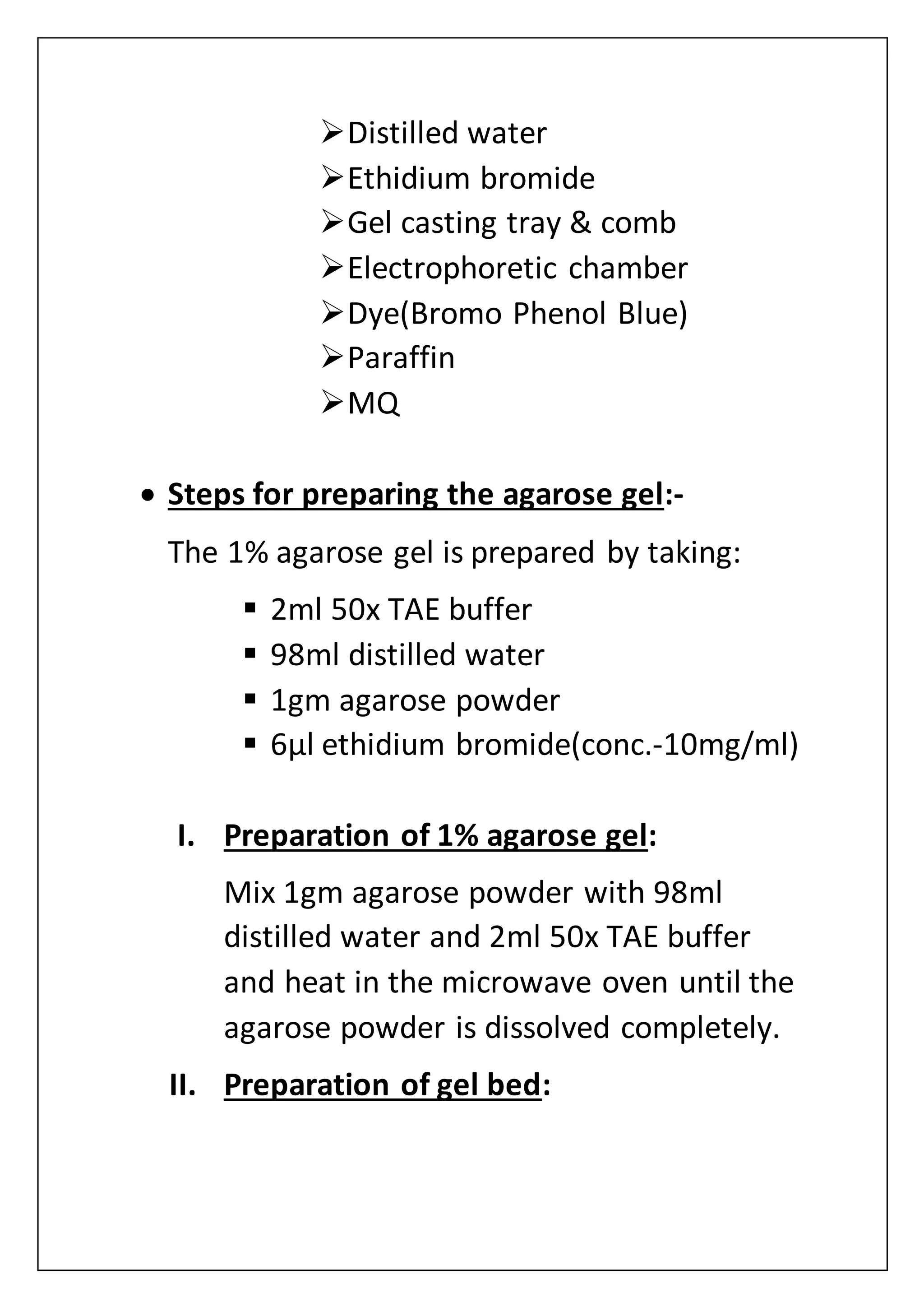 Distilled water
Ethidium bromide
Gel casting tray & comb
Electrophoretic chamber
Dye(Bromo Phenol Blue)
Paraffin
MQ
 Steps for preparing the agarose gel:-
The 1% agarose gel is prepared by taking:
 2ml 50x TAE buffer
 98ml distilled water
 1gm agarose powder
 6µl ethidium bromide(conc.-10mg/ml)
I. Preparation of 1% agarose gel:
Mix 1gm agarose powder with 98ml
distilled water and 2ml 50x TAE buffer
and heat in the microwave oven until the
agarose powder is dissolved completely.
II. Preparation of gel bed:
 