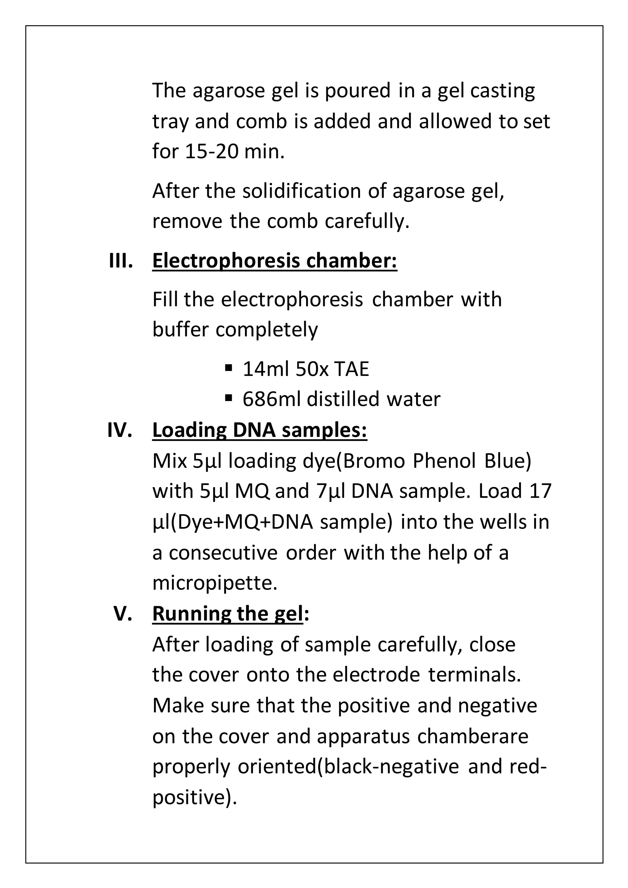 The agarose gel is poured in a gel casting
tray and comb is added and allowed to set
for 15-20 min.
After the solidification of agarose gel,
remove the comb carefully.
III. Electrophoresis chamber:
Fill the electrophoresis chamber with
buffer completely
 14ml 50x TAE
 686ml distilled water
IV. Loading DNA samples:
Mix 5µl loading dye(Bromo Phenol Blue)
with 5µl MQ and 7µl DNA sample. Load 17
µl(Dye+MQ+DNA sample) into the wells in
a consecutive order with the help of a
micropipette.
V. Running the gel:
After loading of sample carefully, close
the cover onto the electrode terminals.
Make sure that the positive and negative
on the cover and apparatus chamberare
properly oriented(black-negative and red-
positive).
 