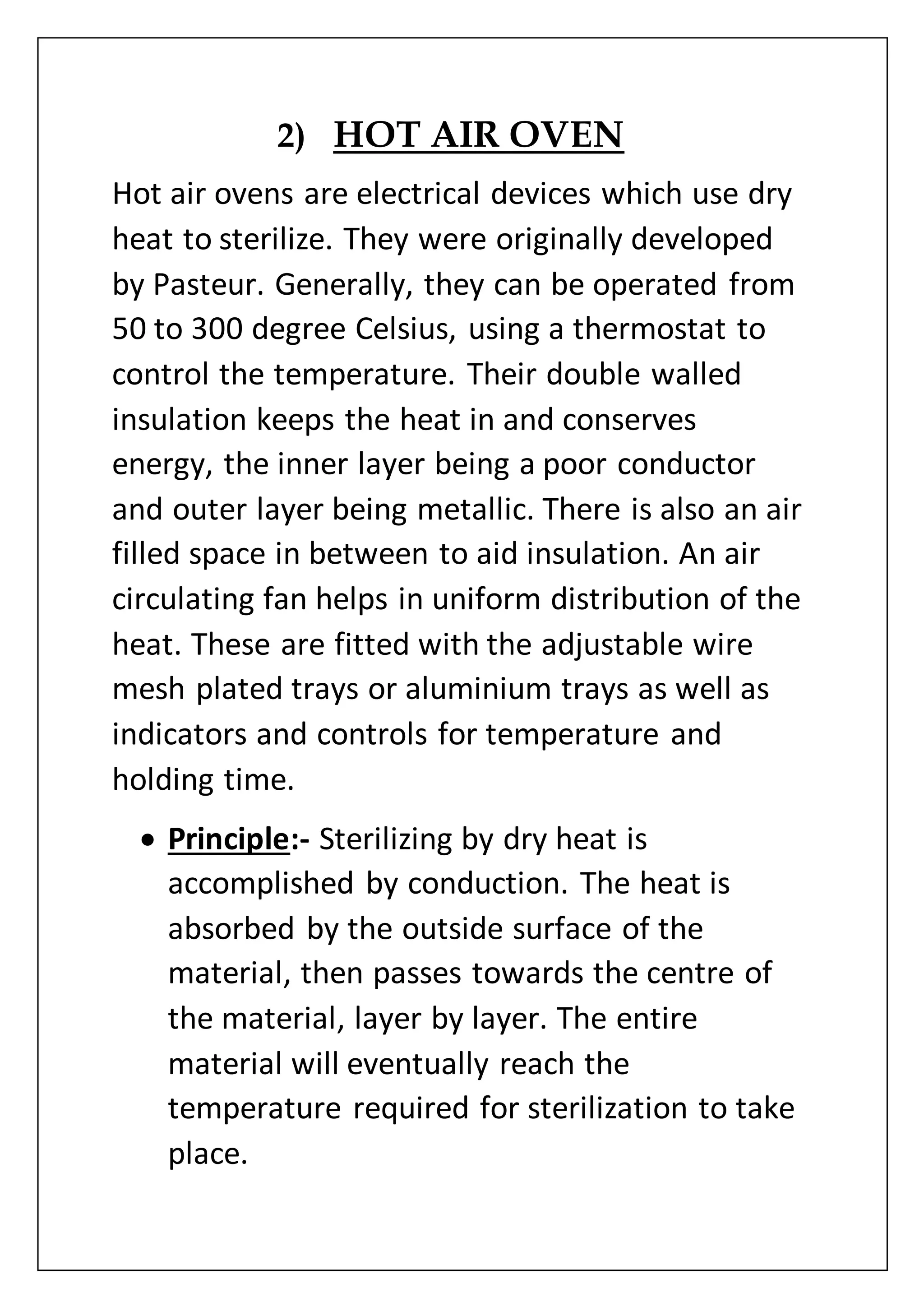2) HOT AIR OVEN
Hot air ovens are electrical devices which use dry
heat to sterilize. They were originally developed
by Pasteur. Generally, they can be operated from
50 to 300 degree Celsius, using a thermostat to
control the temperature. Their double walled
insulation keeps the heat in and conserves
energy, the inner layer being a poor conductor
and outer layer being metallic. There is also an air
filled space in between to aid insulation. An air
circulating fan helps in uniform distribution of the
heat. These are fitted with the adjustable wire
mesh plated trays or aluminium trays as well as
indicators and controls for temperature and
holding time.
 Principle:- Sterilizing by dry heat is
accomplished by conduction. The heat is
absorbed by the outside surface of the
material, then passes towards the centre of
the material, layer by layer. The entire
material will eventually reach the
temperature required for sterilization to take
place.
 