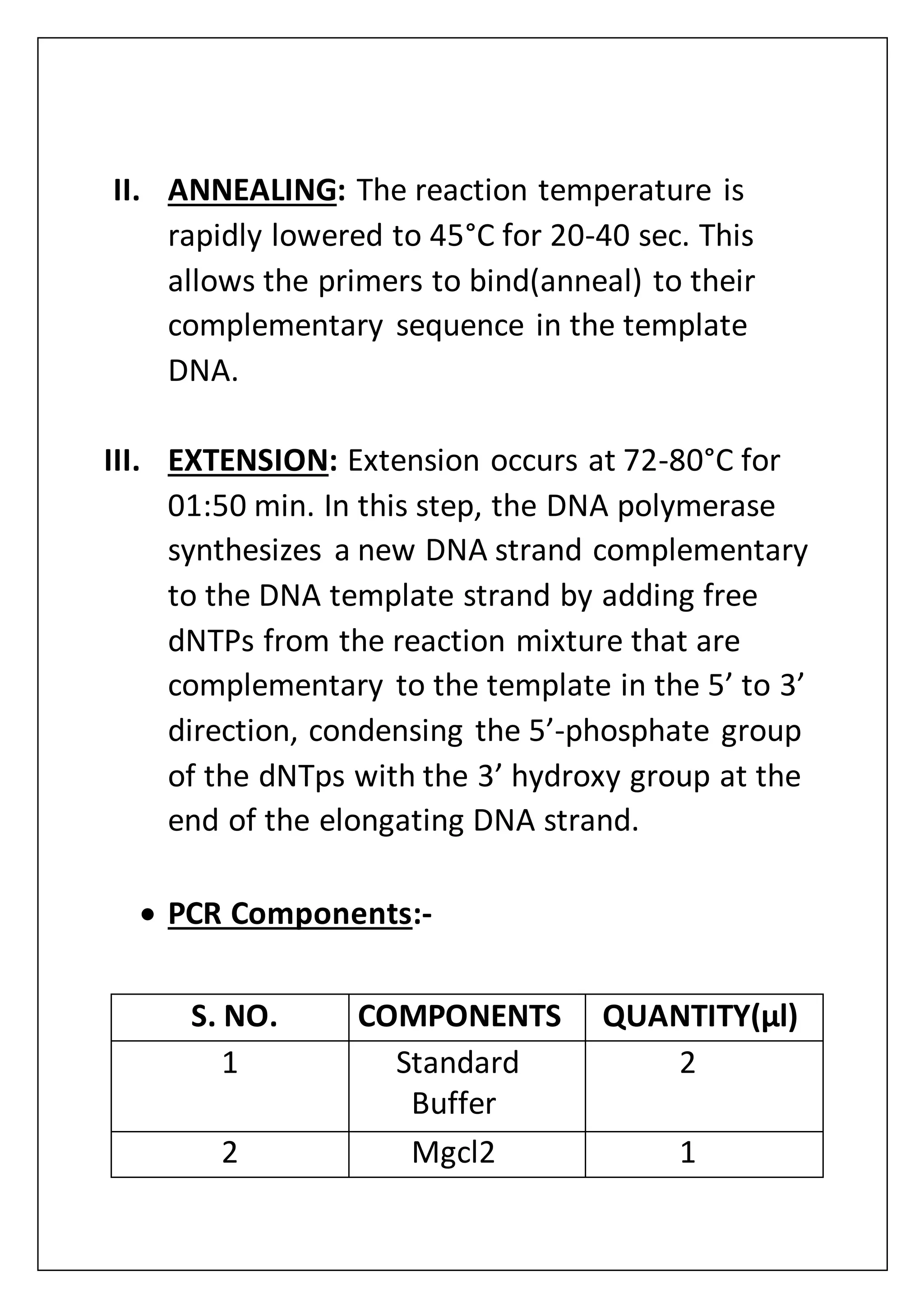 II. ANNEALING: The reaction temperature is
rapidly lowered to 45°C for 20-40 sec. This
allows the primers to bind(anneal) to their
complementary sequence in the template
DNA.
III. EXTENSION: Extension occurs at 72-80°C for
01:50 min. In this step, the DNA polymerase
synthesizes a new DNA strand complementary
to the DNA template strand by adding free
dNTPs from the reaction mixture that are
complementary to the template in the 5’ to 3’
direction, condensing the 5’-phosphate group
of the dNTps with the 3’ hydroxy group at the
end of the elongating DNA strand.
 PCR Components:-
S. NO. COMPONENTS QUANTITY(µl)
1 Standard
Buffer
2
2 Mgcl2 1
 